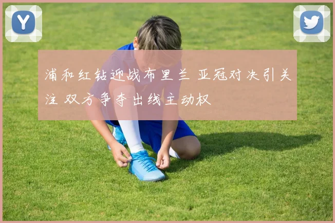 浦和红钻迎战布里兰 亚冠对决引关注 双方争夺出线主动权