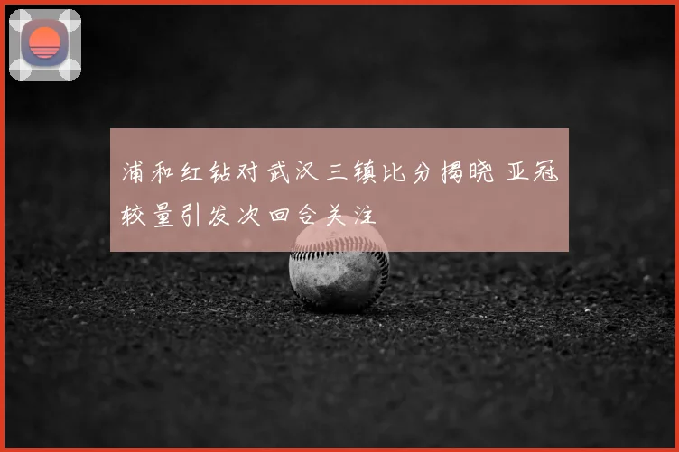 浦和红钻对武汉三镇比分揭晓 亚冠较量引发次回合关注