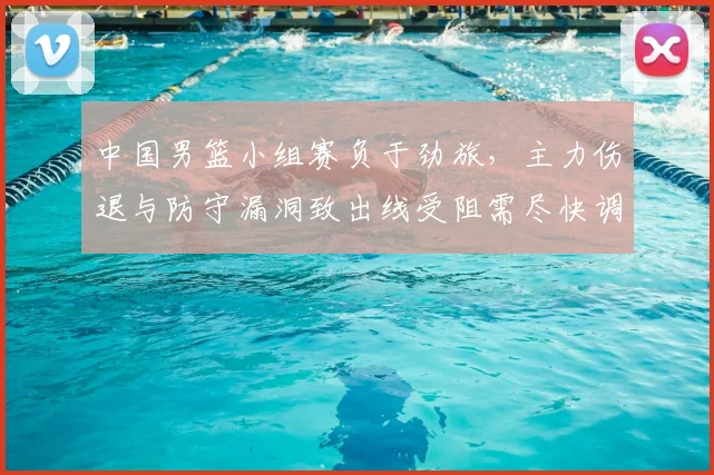 中国男篮小组赛负于劲旅，主力伤退与防守漏洞致出线受阻需尽快调整
