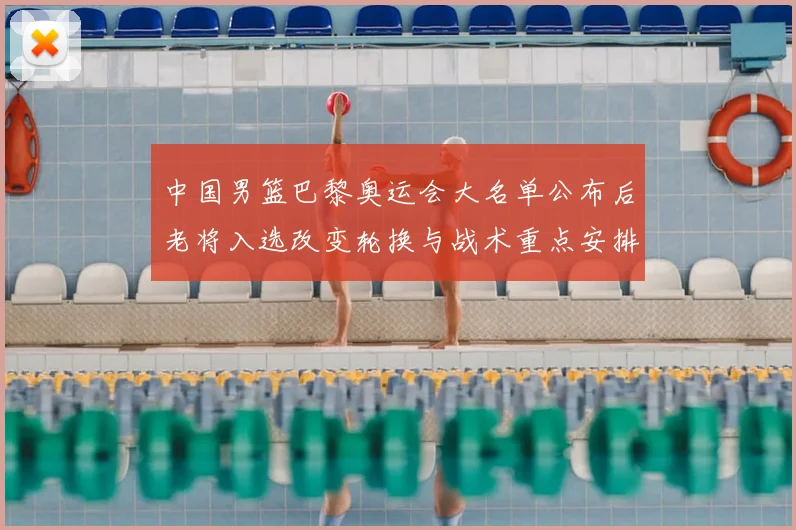 中国男篮巴黎奥运会大名单公布后老将入选改变轮换与战术重点安排