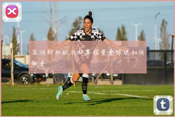 亚洲杯和欧洲杯赛程重叠球迷如何取舍