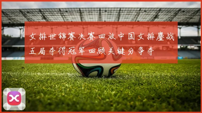 女排世锦赛决赛回放中国女排鏖战五局夺得冠军回顾关键分争夺