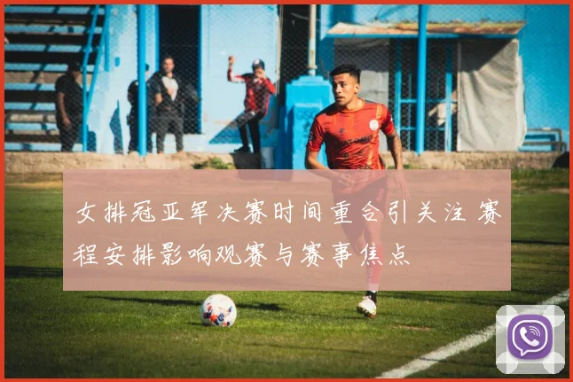 女排冠亚军决赛时间重合引关注 赛程安排影响观赛与赛事焦点