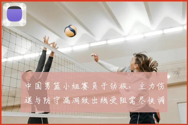 中国男篮小组赛负于劲旅，主力伤退与防守漏洞致出线受阻需尽快调整