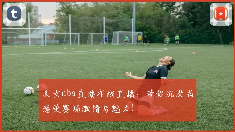 美女nba直播在线直播，带你沉浸式感受赛场激情与魅力！