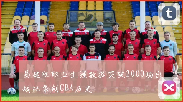 易建联职业生涯数据突破2000场出战纪录创CBA历史