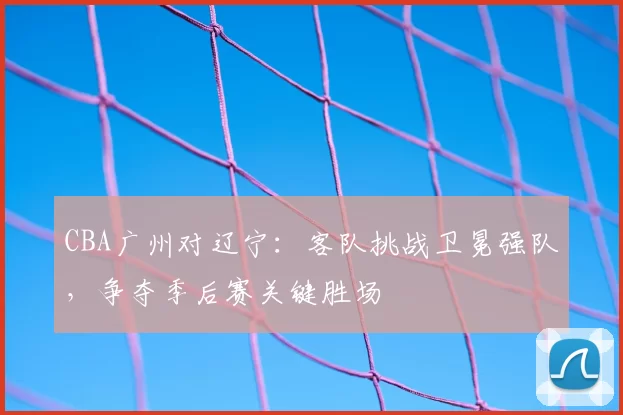 CBA广州对辽宁:客队挑战卫冕强队,争夺季后赛关键胜场
