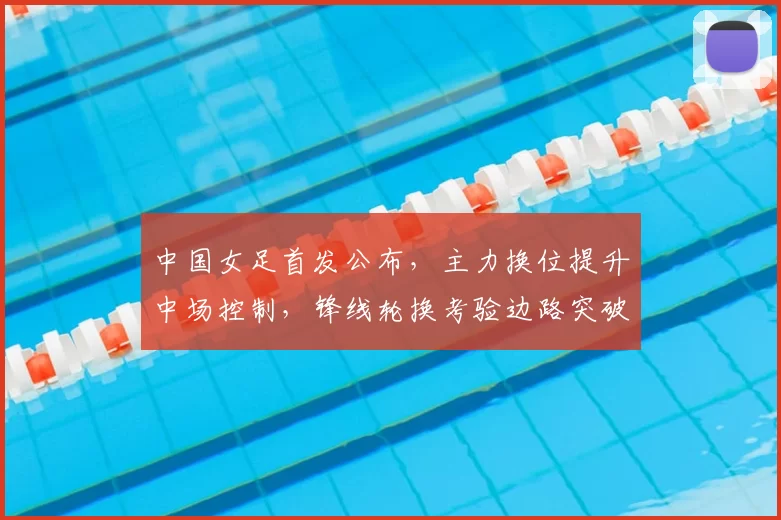 中国女足首发公布，主力换位提升中场控制，锋线轮换考验边路突破