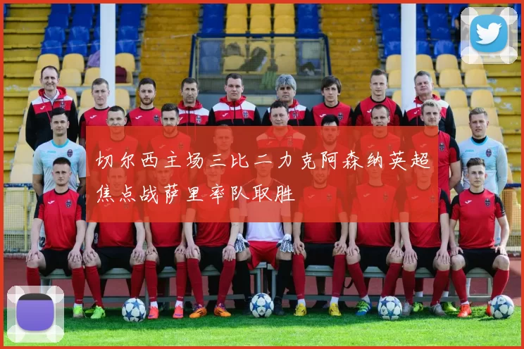 切尔西主场三比二力克阿森纳英超焦点战萨里率队取胜