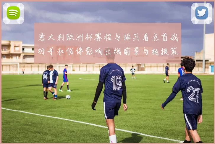 意大利欧洲杯赛程与排兵看点首战对手和伤停影响出线前景与轮换策略