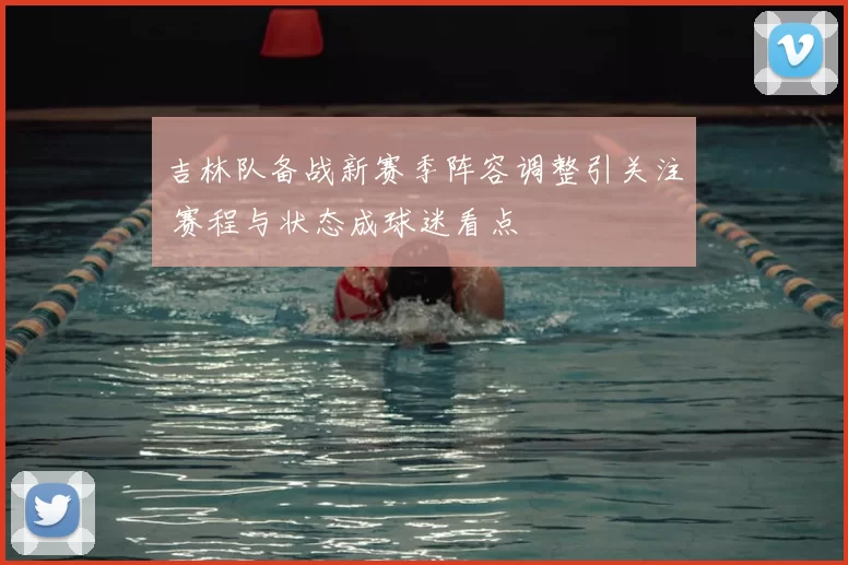 吉林队备战新赛季阵容调整引关注 赛程与状态成球迷看点