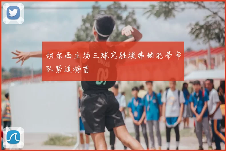 切尔西主场三球完胜埃弗顿孔蒂率队紧追榜首