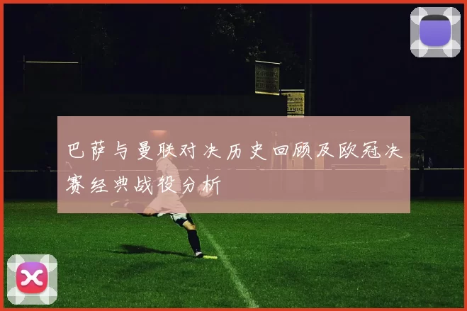 巴萨与曼联对决历史回顾及欧冠决赛经典战役分析