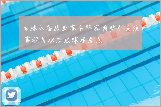吉林队备战新赛季阵容调整引关注 赛程与状态成球迷看点