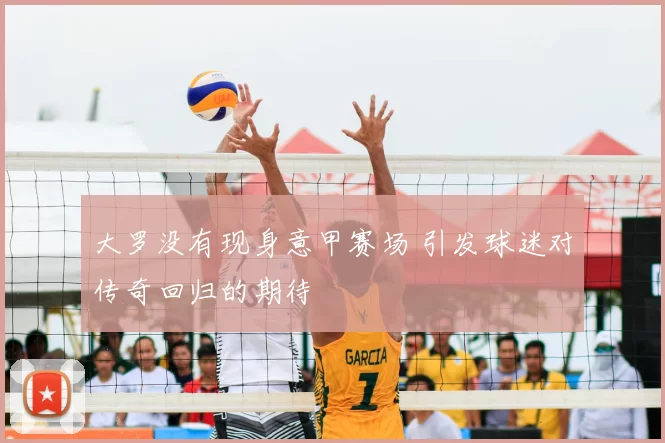 大罗没有现身意甲赛场 引发球迷对传奇回归的期待