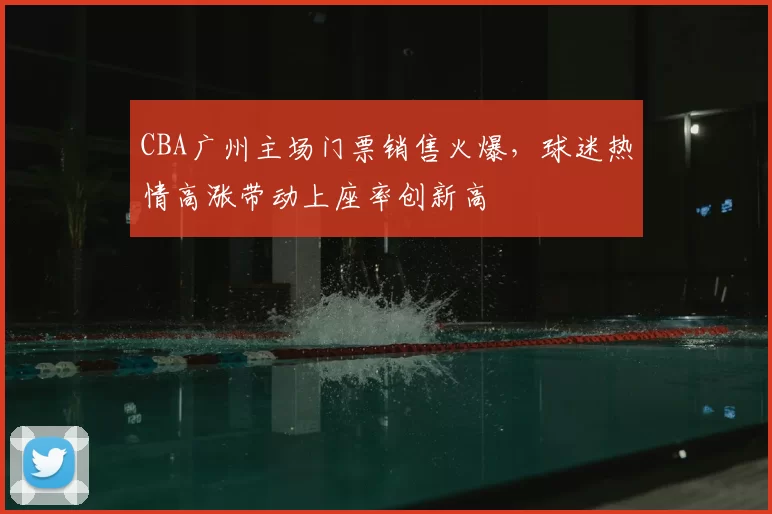 CBA广州主场门票销售火爆,球迷热情高涨带动上座率创新高