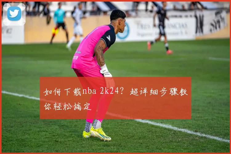 如何下载nba 2k24？超详细步骤教你轻松搞定