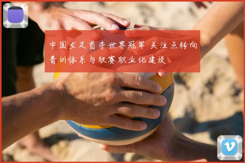 中国女足首夺世界冠军 关注点转向青训体系与联赛职业化建设