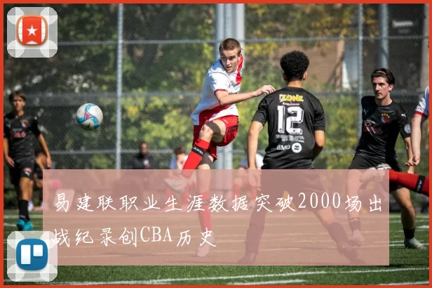 易建联职业生涯数据突破2000场出战纪录创CBA历史