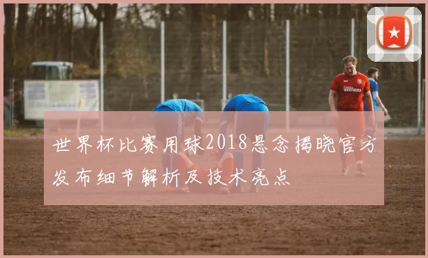 世界杯比赛用球2018悬念揭晓官方发布细节解析及技术亮点