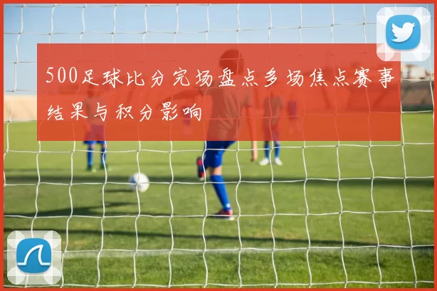 500足球比分完场盘点多场焦点赛事结果与积分影响