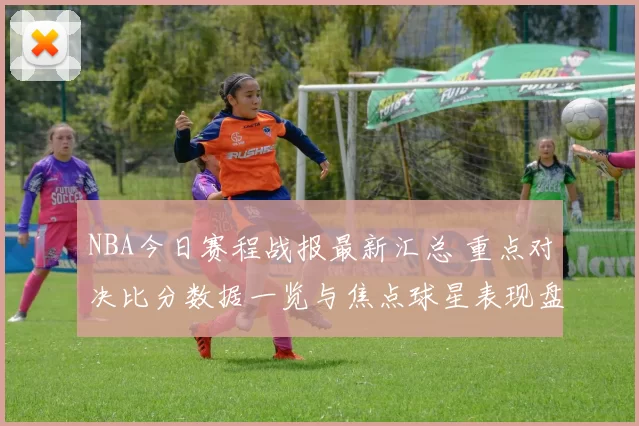 NBA今日赛程战报最新汇总 重点对决比分数据一览与焦点球星表现盘点