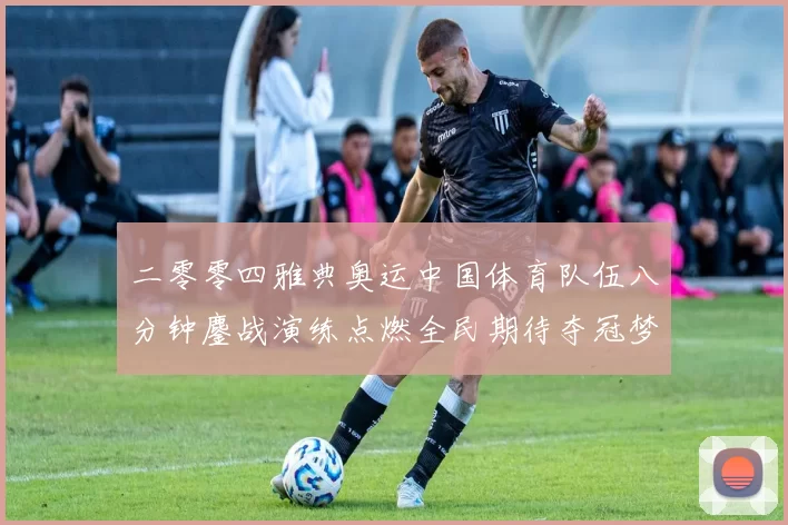 二零零四雅典奥运中国体育队伍八分钟鏖战演练点燃全民期待夺冠梦