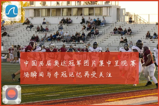 中国历届奥运冠军图片集中呈现 赛场瞬间与夺冠记忆再受关注