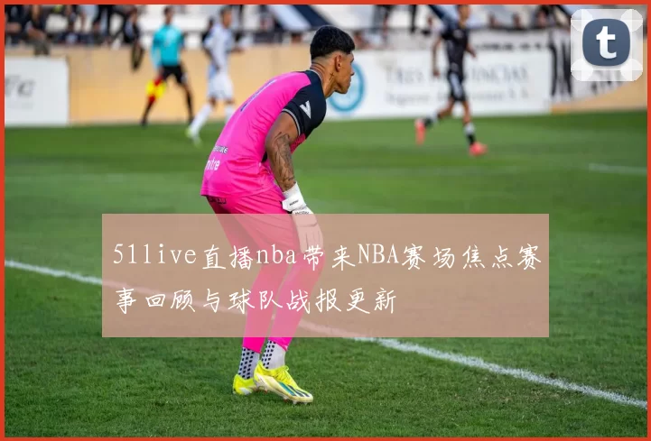 51live直播nba带来NBA赛场焦点赛事回顾与球队战报更新