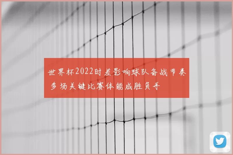 世界杯2022时差影响球队备战节奏 多场关键比赛体能成胜负手