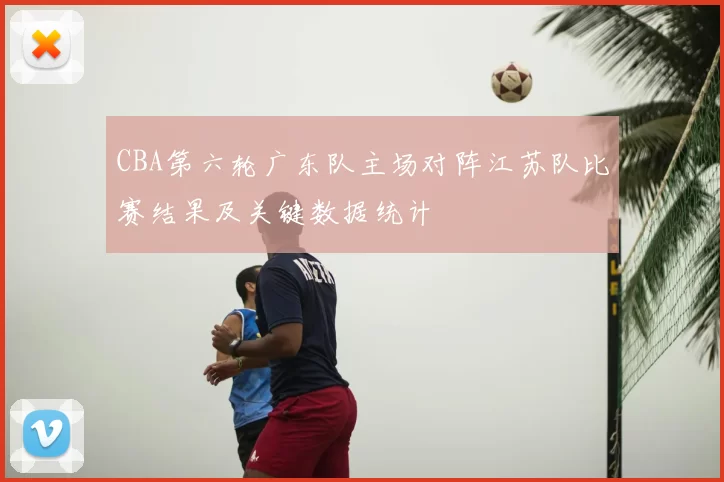 CBA第六轮广东队主场对阵江苏队比赛结果及关键数据统计
