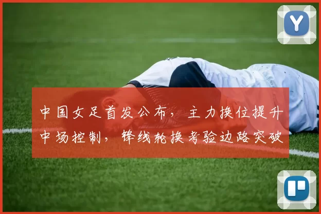 中国女足首发公布，主力换位提升中场控制，锋线轮换考验边路突破