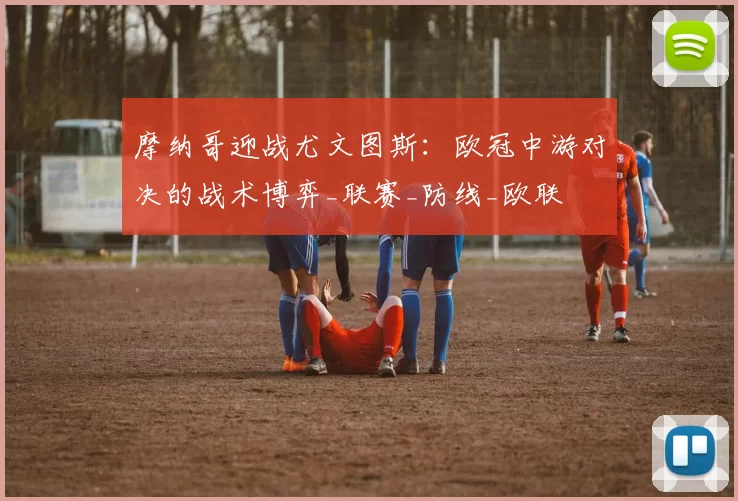 摩纳哥迎战尤文图斯：欧冠中游对决的战术博弈_联赛_防线_欧联