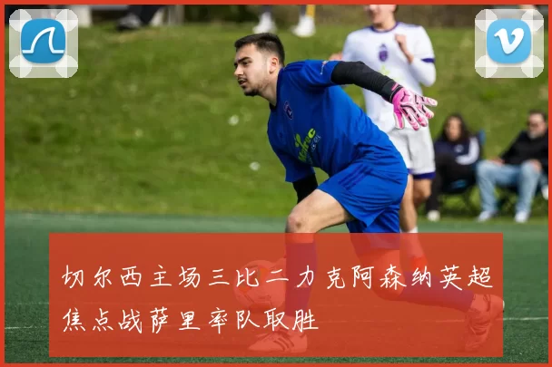 切尔西主场三比二力克阿森纳英超焦点战萨里率队取胜