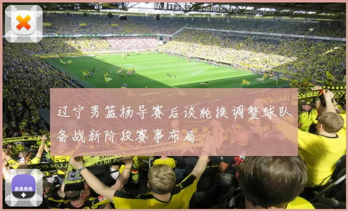 辽宁男篮杨导赛后谈轮换调整球队备战新阶段赛事布局