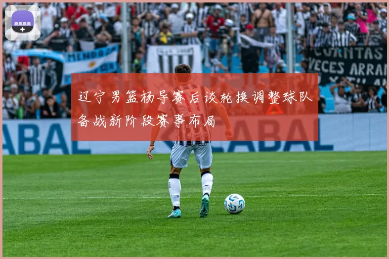 辽宁男篮杨导赛后谈轮换调整球队备战新阶段赛事布局