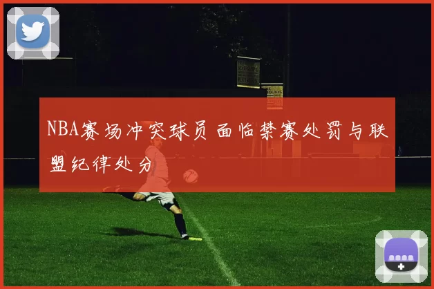 NBA赛场冲突球员面临禁赛处罚与联盟纪律处分