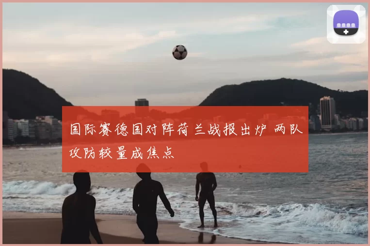 国际赛德国对阵荷兰战报出炉 两队攻防较量成焦点