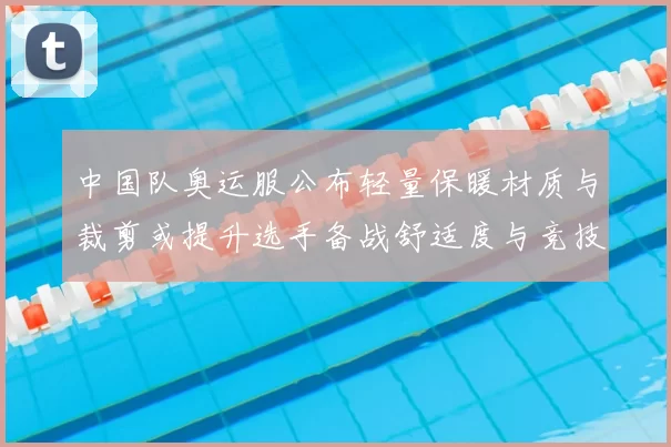 中国队奥运服公布轻量保暖材质与裁剪或提升选手备战舒适度与竞技适应