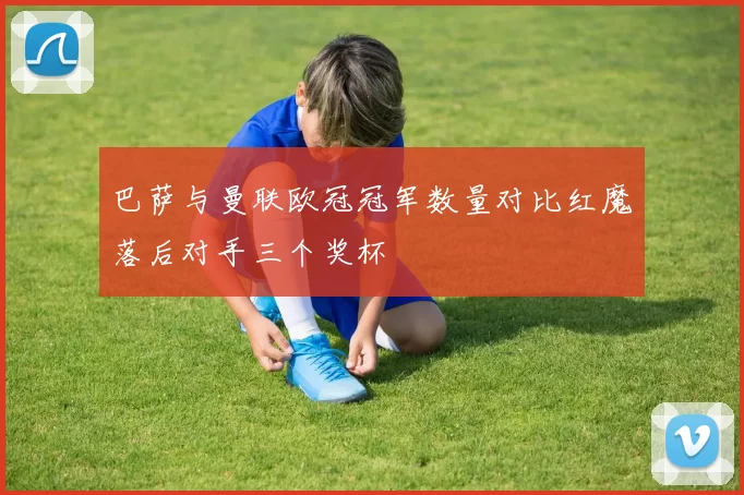 巴萨与曼联欧冠冠军数量对比红魔落后对手三个奖杯