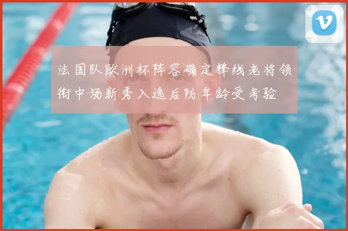 法国队欧洲杯阵容确定锋线老将领衔中场新秀入选后防年龄受考验