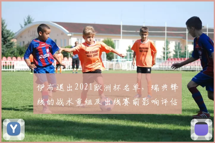 伊布退出2021欧洲杯名单,瑞典锋线的战术重组及出线赛前影响评估