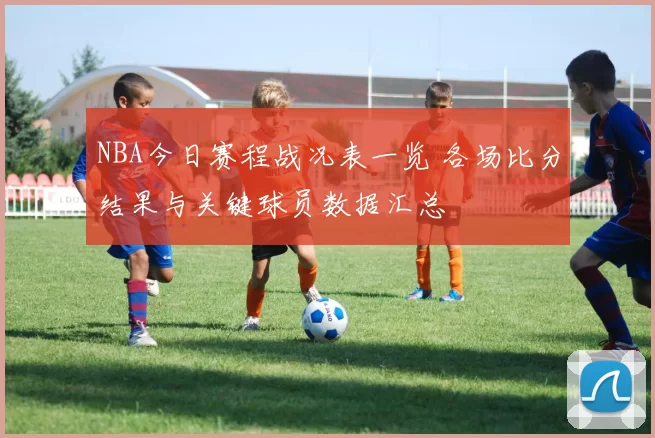 NBA今日赛程战况表一览 各场比分结果与关键球员数据汇总