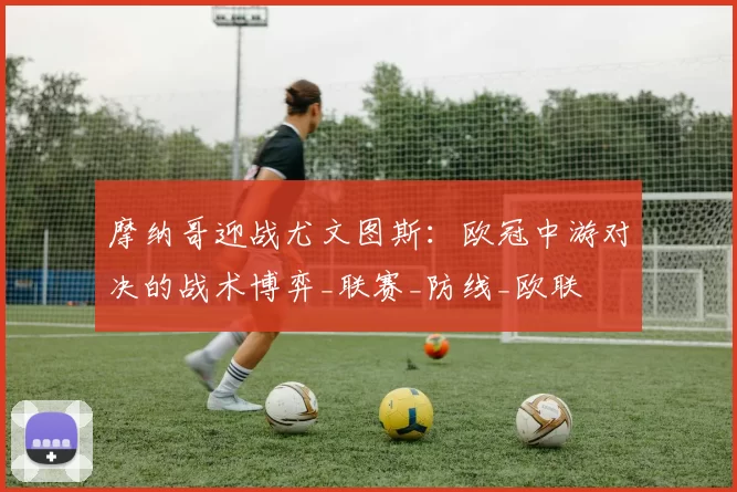 摩纳哥迎战尤文图斯：欧冠中游对决的战术博弈_联赛_防线_欧联