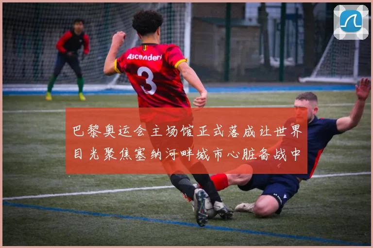 巴黎奥运会主场馆正式落成让世界目光聚焦塞纳河畔城市心脏备战中