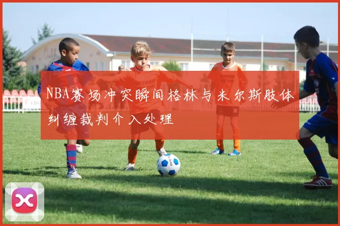NBA赛场冲突瞬间格林与米尔斯肢体纠缠裁判介入处理